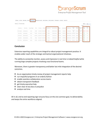 © 2011-2020 Orangescrum | Enterprise Project Management Software | www.orangescrum.org
Conclusion
Extensive reporting capabilities are integral to robust project management practice. It
enables wider reach of the strategic and tactical organizational initiatives.
The ability to constantly monitor, assess and improvise in real time is indeed helpful while
running large complex projects involving cross functional teams.
Moreover, there is greater transparency and better last mile integration of the desired
outcomes.
 As an organization timely review of project management reports help
 run impactful programs in an orderly fashion
 enable seamless collaboration across teams
 obtain transparent feedback
 get timely executive help
 steer clear of any bias or prejudice
 analyze real time
All in all, end to end reporting rigor ensures focus on the one common goal, its deliverability
and keeps the entire workforce aligned.
 