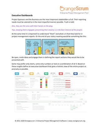 © 2011-2020 Orangescrum | Enterprise Project Management Software | www.orangescrum.org
Executive Dashboards
Project Sponsors and the Business are the most important stakeholders of all. Their reporting
needs must be catered to in the most impactful manner possible. Truth is told:
One, they are the ones with their hands on the plug.
Two, keeping them engaged, preventing their anxiety is in the best interest of the project.
At the same time it is important to understand “them” and what is it that they look for in
project management reports. Or the end of your status meeting would be something like this:
Be open, invite ideas and engage them in defining the report sections they would like to be
presented with.
Some may prefer only charts, some only numbers or text or a combination of all 3. Based on
these insights define an executive dashboard that gives a holistic view of the entire project as
precisely as possible.
 