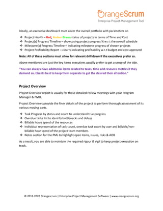 © 2011-2020 Orangescrum | Enterprise Project Management Software | www.orangescrum.org
Ideally, an executive dashboard must cover the overall portfolio with parameters on
 Project Health – Red, Amber Green status of projects in terms of Time and Cost
 Project(s) Progress Timeline – showcasing project progress % w.r.t the overall schedule
 Milestone(s) Progress Timeline – indicating milestone progress of chosen projects
 Project Profitability Report – clearly indicating profitability w.r.t budget and cost approved
Note: All of these sections must allow for relevant drill down if the executives prefer so.
Above mentioned are just the key items executives usually prefer to get a sense of the tide.
“You can always have additional items related to tasks, time and resource metrics if they
demand so. Else its best to keep them separate to get the desired their attention.”
Project Overview
Project Overview report is usually for those detailed review meetings with your Program
Manager & PMO.
Project Overviews provide the finer details of the project to perform thorough assessment of its
various moving parts.
 Task Progress by status and count to understand true progress
 Overdue tasks list to identify bottlenecks and delays
 Billable hours spend of the resources
 Individual representation of task count, overdue task count by user and billable/non-
billable hour spend of the project team members
 Notes section for the PMs to highlight open items, issues, risks & AOB
As a result, you are able to maintain the required rigour & vigil to keep project execution on
track.
 