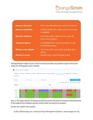 © 2011-2020 Orangescrum | Enterprise Project Management Software | www.orangescrum.org
Having detailed insights of your resource metrics provides you greater project control and
allows for shifting gears when needed.
Also, in the larger scheme of things you tend to improve the overall utilization and productivity
of the organization leading to greater profits while running future projects.
Sounds like a battle. Not exactly!
 