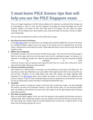 5 must know PSLE Science tips that will
help you ace the PSLE Singapore exam.
There are changes happening in the PSLE Science syllabus and it important to understand these changes and
be well-equipped in order to crack the PSLE Singapore. By bringing the textual knowledge into real life
scenarios, students can prepare for PSLE even when they’re not studying. This also makes the subject
intriguing. The new syllabus won’t allow students to get away with simple rote learning, it focuses on higher-
order thinking skills.
Here are 5 tips that will help the students crack the PSLE Science paper:
1. Don’t focus too much on the theory:
In the PSLE Science paper, the major focus is on multiple choice questions (MCQs) that account for 60 marks.
For cracking the MCQs, students need to be aware of the concept and must understand the crux of the
matter, instead of just rote learning the content. MCQs might look easier, but can take too much time for the
students to solve.
2. Efficient time management:
The students are given 1 hour 45 minutes for the PSLE Science paper. They must ensure that they manage to
finish the entire paper well-in-time and also spare some time for rechecking the paper. For doing so, it is
important to strategically manage time. While the open-ended questions can be time-consuming, the MCQs
can be challenging to crack.
A quick tip: If you’re stuck on a question, don’t spend too much time on it. Leave it for a while and re-visit it
with a fresh mind after solving some other questions.
3. Find your own pattern of revision:
Every student has a different pattern of learning, you must identify your own pattern and follow that. This
may help you study more efficiently at your own comfort. What might work for others may not work for you
and vice-versa. Therefore, do not simply follow what other PSLE students are doing. Especially while
preparing for the PSLE Science paper, some students may prefer to do the theory first, followed by the
practical. However, if you are more comfortable doing the practical questions first, do not hesitate. Just make
sure you are doing quality revision that helps in achieving the desired PSLE Score.
4. Be specific:
Only if you’re specific in writing your answers, you’ll have time to verify your answers. Put your knowledge
into practice and write only to-the-point answers in your PSLE Science paper. Do not write long answers
when not needed as they will just eat up your time. Don’t forget to use the right keywords while answering
open-ended questions.
5. Don’t leave any question blank:
What we would ideally suggest is that, you must first attempt all the questions that you know and you’re
confident about. After writing those answers, you must attempt to write the ones that you’re not too sure of,
the reason being, your answers might hit the right keywords that can fetch you a couple of marks. It’s still
better than not scoring anything at all, isn’t it?
 