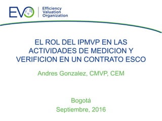 EL ROL DEL IPMVP EN LAS
ACTIVIDADES DE MEDICION Y
VERIFICION EN UN CONTRATO ESCO
Andres Gonzalez, CMVP, CEM
Bogotá
Septiem...