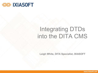 Integrating DTDs 
into the DITA CMS 
Leigh White, DITA Specialist, IXIASOFT 
 