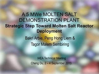 A 5 MWe MOLTEN SALT
DEMONSTRATION PLANT
Strategic Step Toward Molten Salt Reactor
Deployment
Bakri Arbie, Peng Hong Liem &
Tagor Malem Sembiring
IAEA Technical Meeting
Cheng Du, 2 – 4 September 2013
 