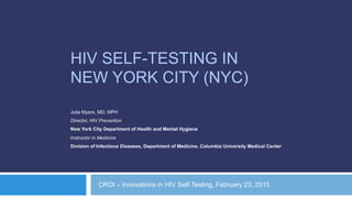 HIV SELF-TESTING IN
NEW YORK CITY (NYC)
Julie Myers, MD, MPH
Director, HIV Prevention
New York City Department of Health and Mental Hygiene
Instructor in Medicine
Division of Infectious Diseases, Department of Medicine, Columbia University Medical Center
CROI – Innovations in HIV Self-Testing, February 23, 2015
 