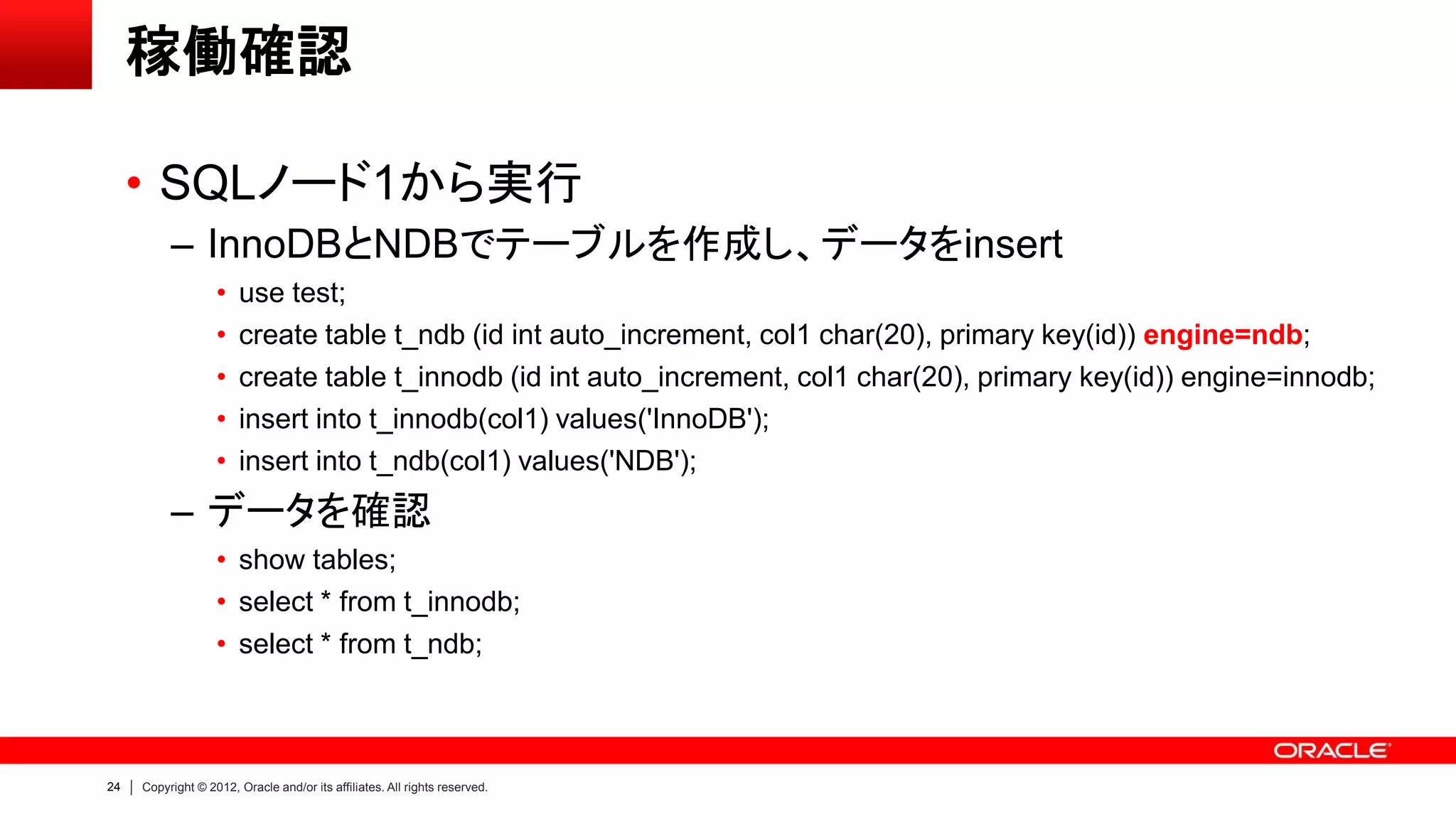 24 Copyright © 2012, Oracle and/or its affiliates. All rights reserved.
稼働確認
• SQLノード1から実行
– InnoDBとNDBでテーブルを作成し、データをinsert
• use test;
• create table t_ndb (id int auto_increment, col1 char(20), primary key(id)) engine=ndb;
• create table t_innodb (id int auto_increment, col1 char(20), primary key(id)) engine=innodb;
• insert into t_innodb(col1) values('InnoDB');
• insert into t_ndb(col1) values('NDB');
– データを確認
• show tables;
• select * from t_innodb;
• select * from t_ndb;
 