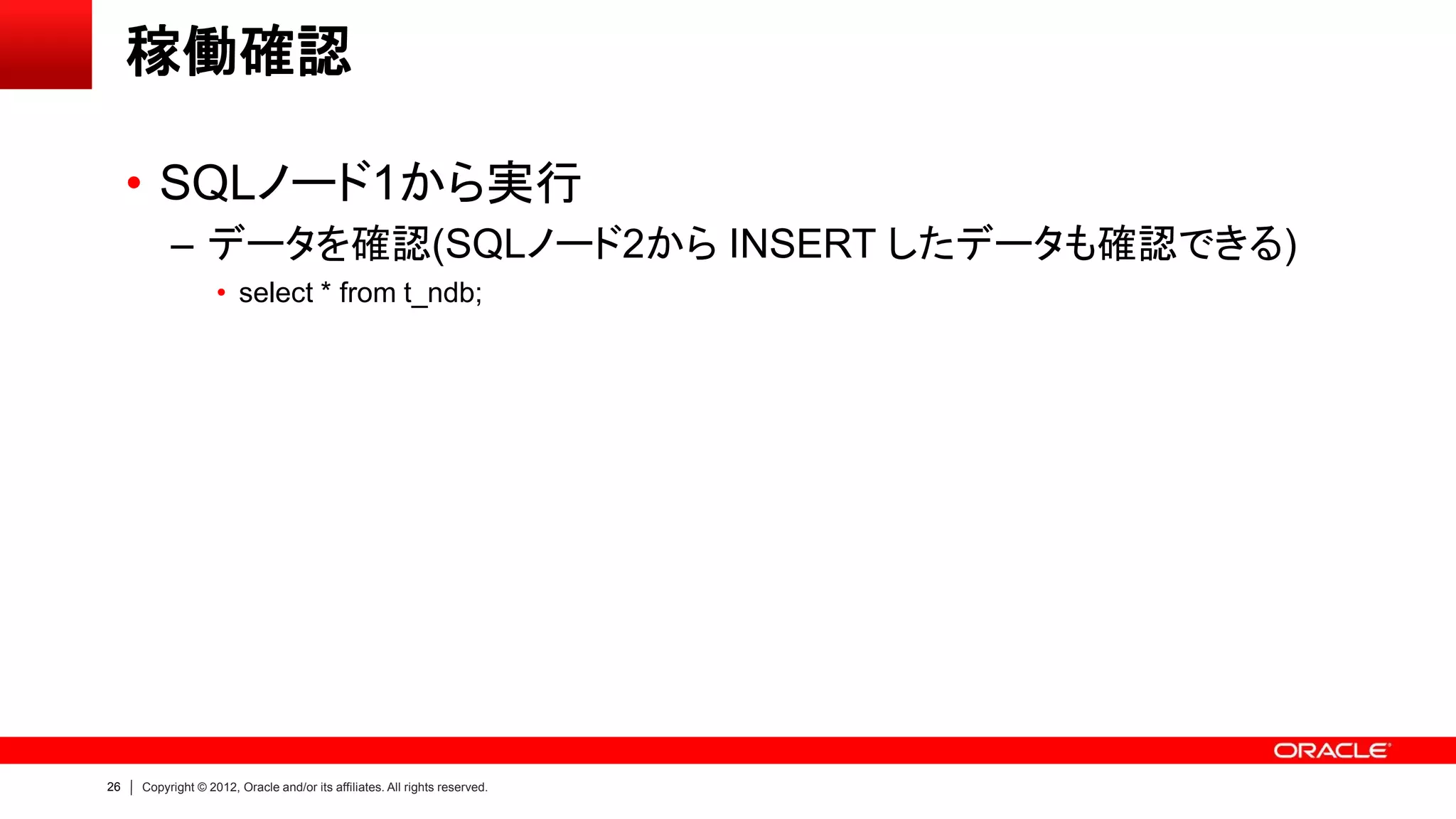 26 Copyright © 2012, Oracle and/or its affiliates. All rights reserved.
稼働確認
• SQLノード1から実行
– データを確認(SQLノード2から INSERT したデータも確認できる)
• select * from t_ndb;
 