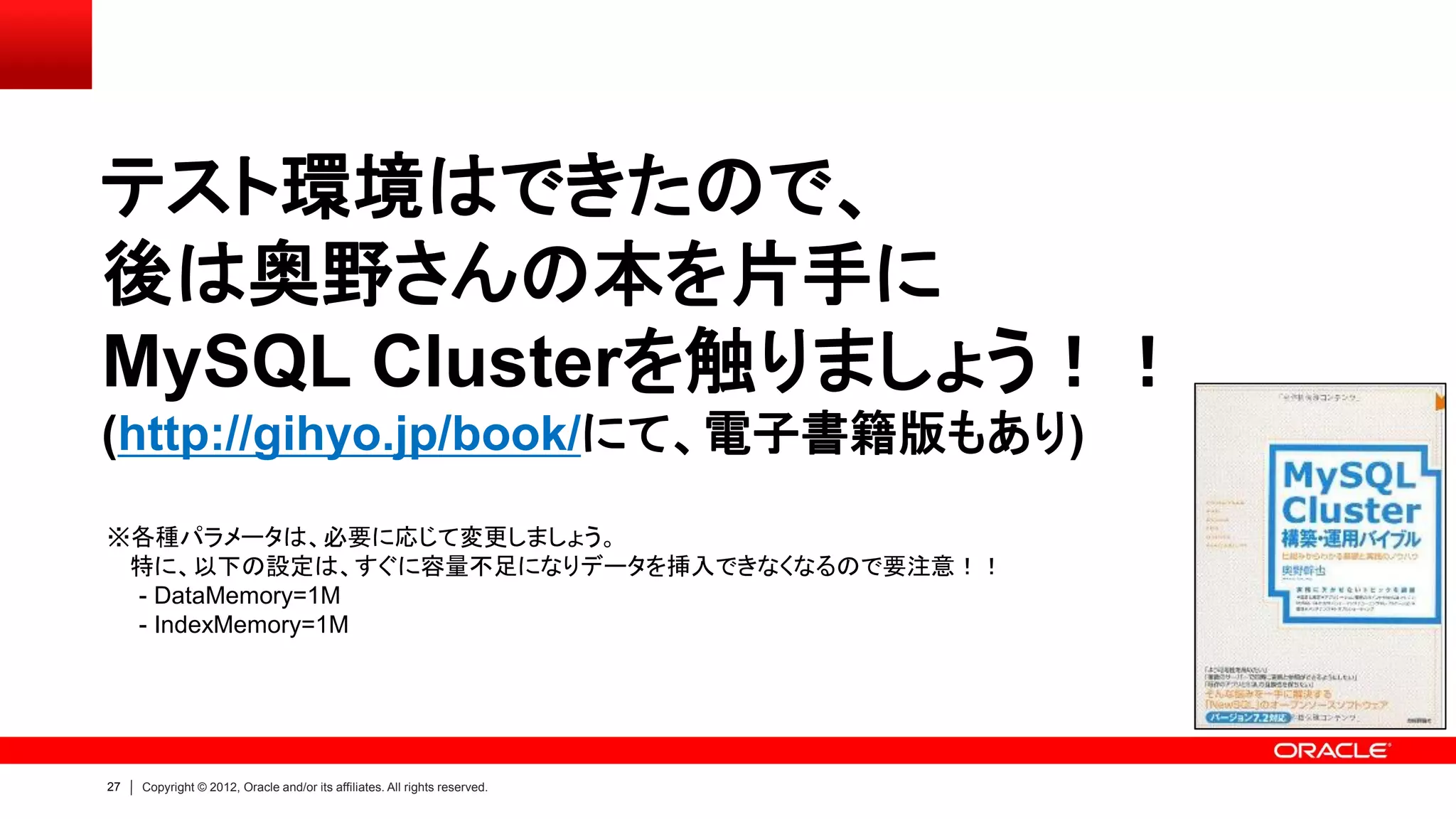 27 Copyright © 2012, Oracle and/or its affiliates. All rights reserved.
テスト環境はできたので、
後は奥野さんの本を片手に
MySQL Clusterを触りましょう！！
(http://gihyo.jp/book/にて、電子書籍版もあり)
※各種パラメータは、必要に応じて変更しましょう。
特に、以下の設定は、すぐに容量不足になりデータを挿入できなくなるので要注意！！
- DataMemory=1M
- IndexMemory=1M
 