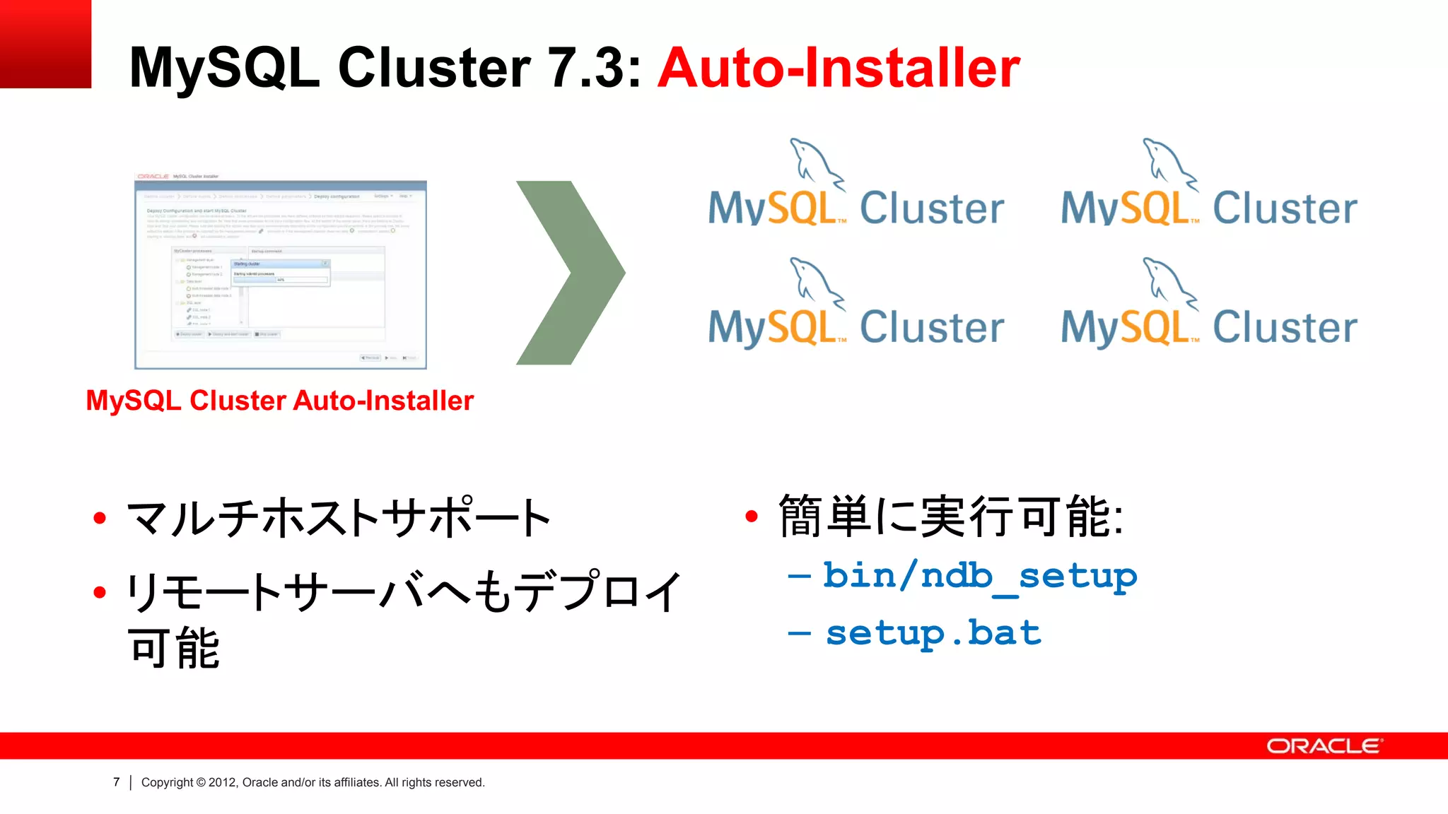 7 Copyright © 2012, Oracle and/or its affiliates. All rights reserved.
MySQL Cluster 7.3: Auto-Installer
• マルチホストサポート
• リモートサーバへもデプロイ
可能
• 簡単に実行可能:
– bin/ndb_setup
– setup.bat
MySQL Cluster Auto-Installer
 