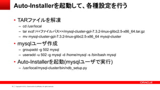 10 Copyright © 2012, Oracle and/or its affiliates. All rights reserved.
Auto-Installerを起動して、各種設定を行う
• TARファイルを解凍
– cd /usr/local
– tar xvzf /<<ファイルパス>>/mysql-cluster-gpl-7.3.2-linux-glibc2.5-x86_64.tar.gz
– mv mysql-cluster-gpl-7.3.2-linux-glibc2.5-x86_64 mysql-cluster
• mysqlユーザ作成
– groupadd -g 502 mysql
– useradd -u 502 -g mysql -d /home/mysql -s /bin/bash mysql
• Auto-Installerを起動(mysqlユーザで実行)
– /usr/local/mysql-cluster/bin/ndb_setup.py
 