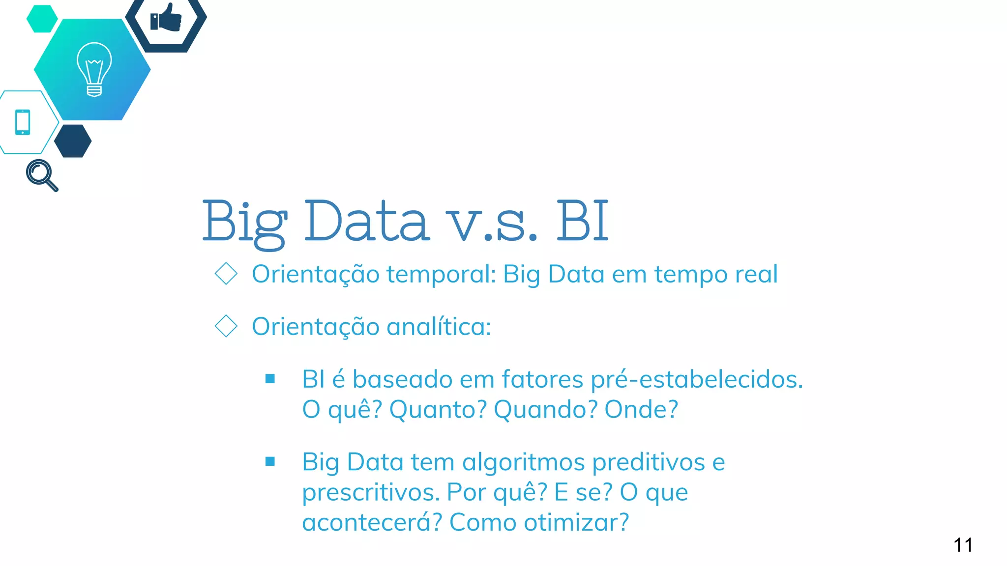 11
Big Data v.s. BI
◇ Orientação temporal: Big Data em tempo real
◇ Orientação analítica:
￭ BI é baseado em fatores pré-estabelecidos.
O quê? Quanto? Quando? Onde?
￭ Big Data tem algoritmos preditivos e
prescritivos. Por quê? E se? O que
acontecerá? Como otimizar?
 