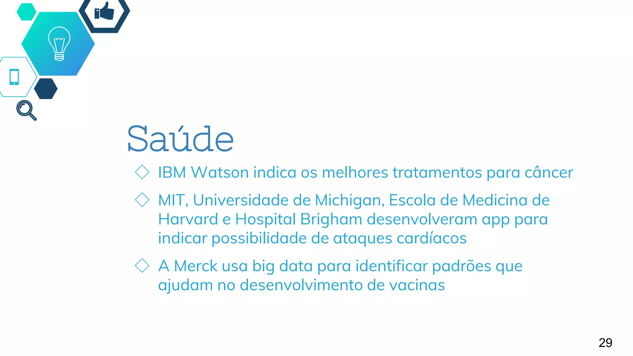 Saúde
◇ IBM Watson indica os melhores tratamentos para câncer
◇ MIT, Universidade de Michigan, Escola de Medicina de
Harvard e Hospital Brigham desenvolveram app para
indicar possibilidade de ataques cardíacos
◇ A Merck usa big data para identificar padrões que
ajudam no desenvolvimento de vacinas
29
 