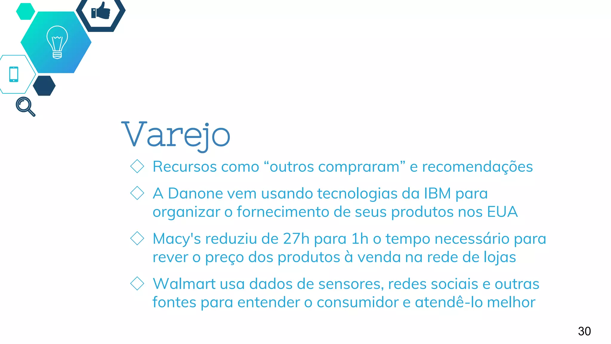Varejo
◇ Recursos como “outros compraram” e recomendações
◇ A Danone vem usando tecnologias da IBM para
organizar o fornecimento de seus produtos nos EUA
◇ Macy's reduziu de 27h para 1h o tempo necessário para
rever o preço dos produtos à venda na rede de lojas
◇ Walmart usa dados de sensores, redes sociais e outras
fontes para entender o consumidor e atendê-lo melhor
30
 