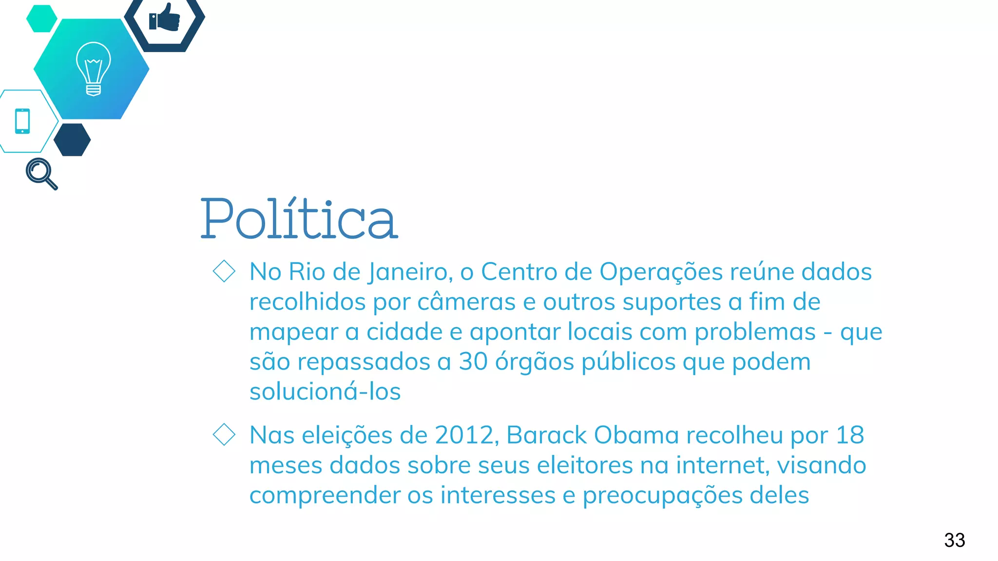 Política
◇ No Rio de Janeiro, o Centro de Operações reúne dados
recolhidos por câmeras e outros suportes a fim de
mapear a cidade e apontar locais com problemas - que
são repassados a 30 órgãos públicos que podem
solucioná-los
◇ Nas eleições de 2012, Barack Obama recolheu por 18
meses dados sobre seus eleitores na internet, visando
compreender os interesses e preocupações deles
33
 