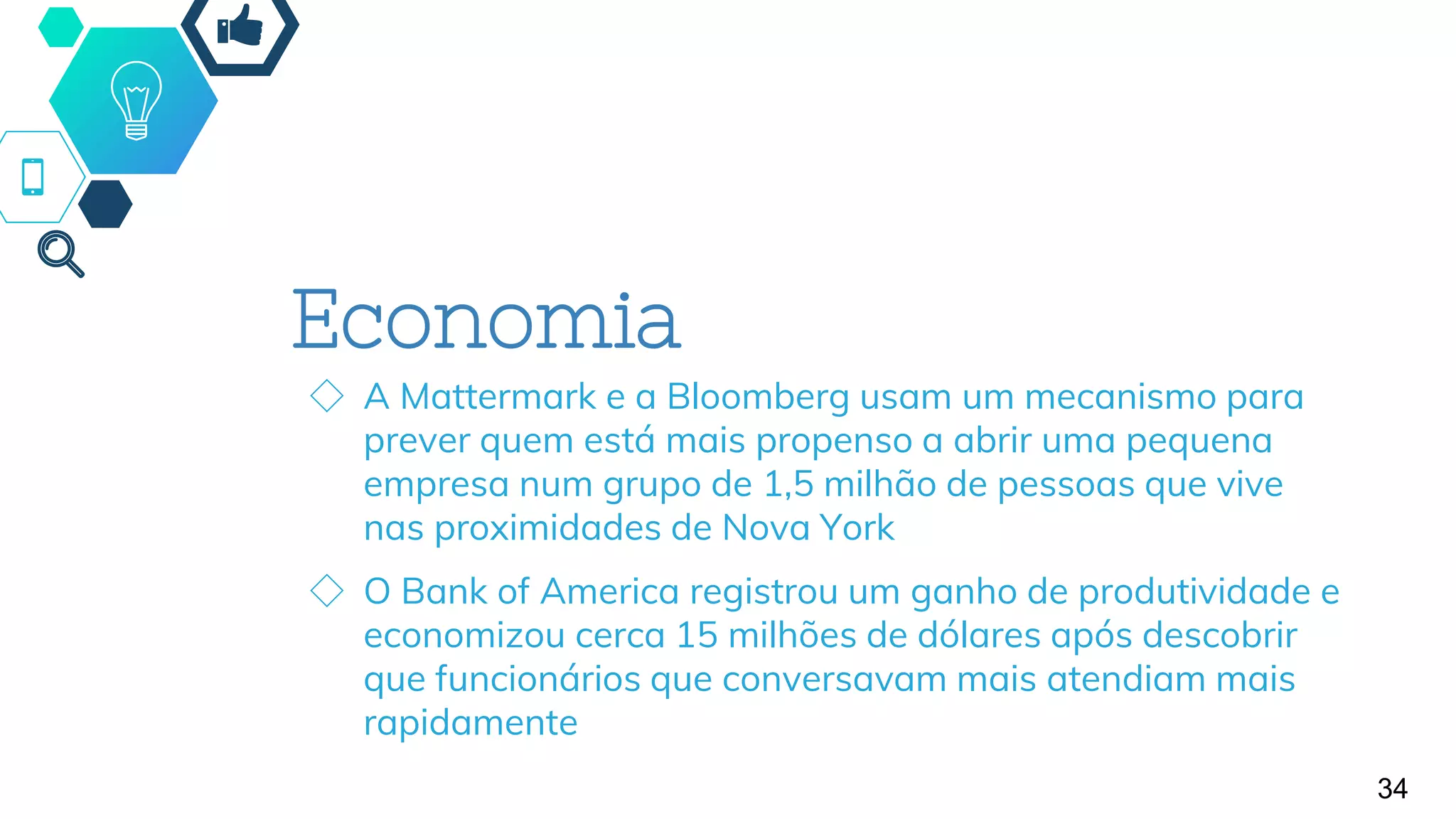 Economia
◇ A Mattermark e a Bloomberg usam um mecanismo para
prever quem está mais propenso a abrir uma pequena
empresa num grupo de 1,5 milhão de pessoas que vive
nas proximidades de Nova York
◇ O Bank of America registrou um ganho de produtividade e
economizou cerca 15 milhões de dólares após descobrir
que funcionários que conversavam mais atendiam mais
rapidamente
34
 