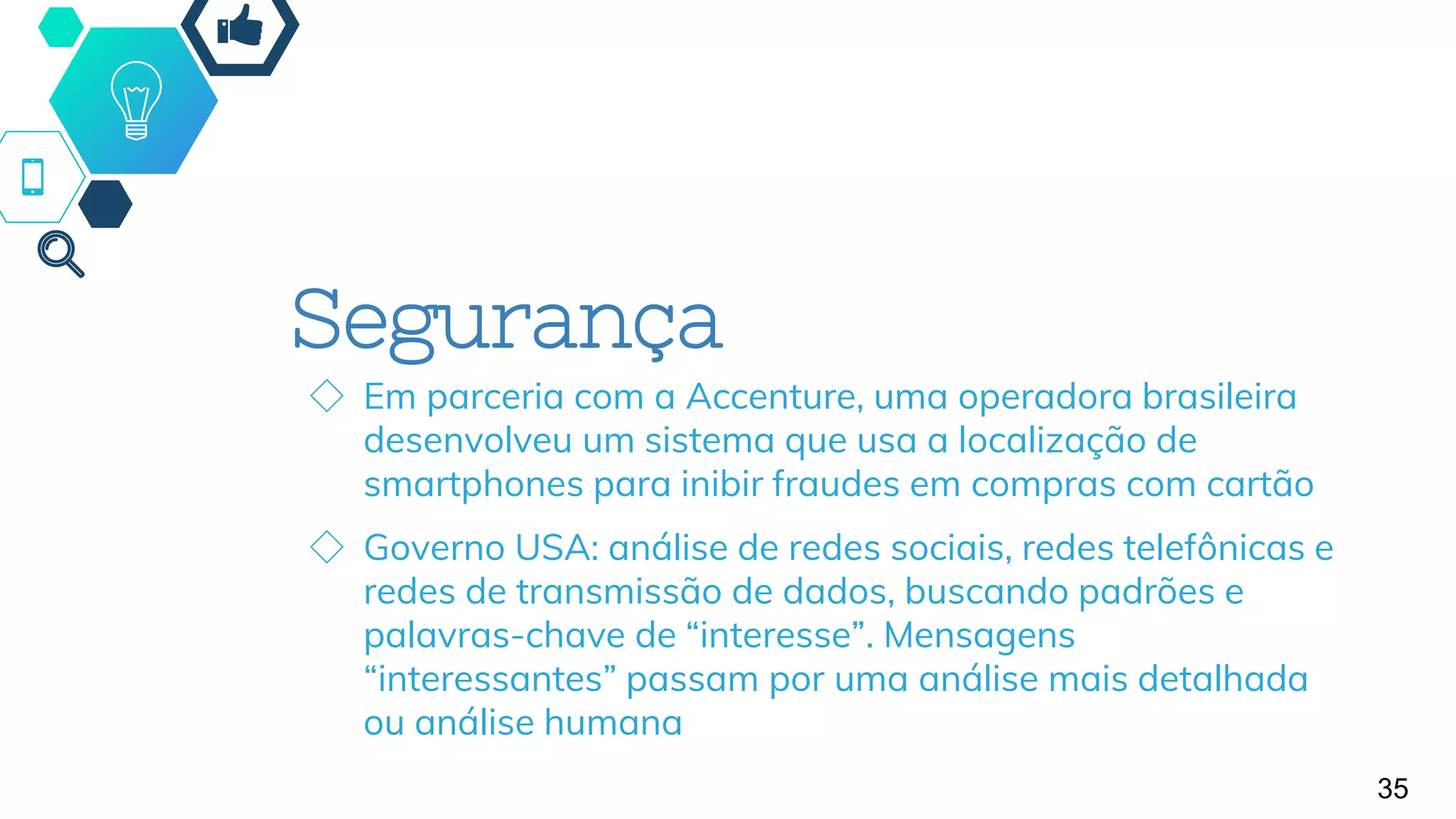 Segurança
◇ Em parceria com a Accenture, uma operadora brasileira
desenvolveu um sistema que usa a localização de
smartphones para inibir fraudes em compras com cartão
◇ Governo USA: análise de redes sociais, redes telefônicas e
redes de transmissão de dados, buscando padrões e
palavras-chave de “interesse”. Mensagens
“interessantes” passam por uma análise mais detalhada
ou análise humana
35
 