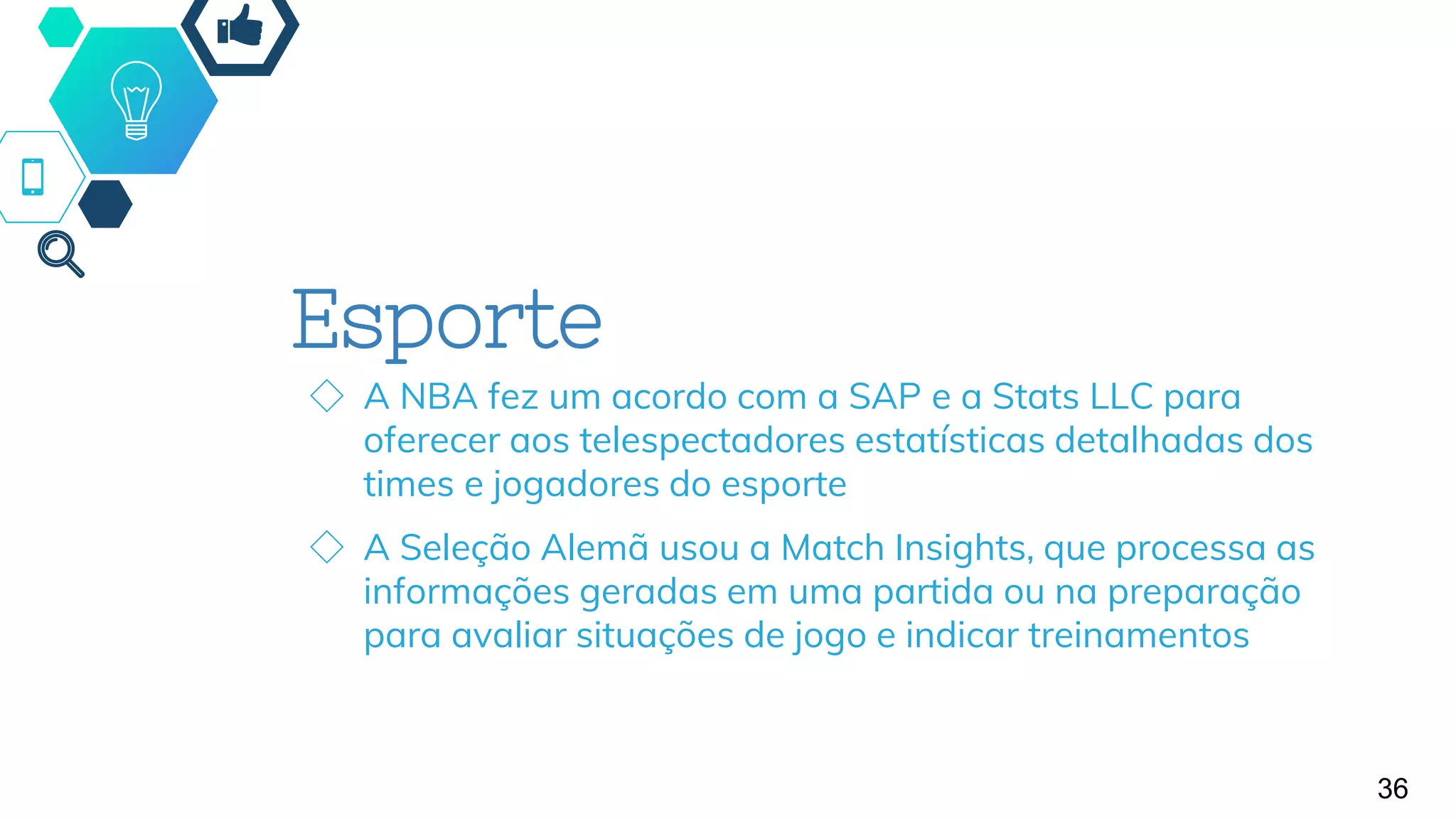 Esporte
◇ A NBA fez um acordo com a SAP e a Stats LLC para
oferecer aos telespectadores estatísticas detalhadas dos
times e jogadores do esporte
◇ A Seleção Alemã usou a Match Insights, que processa as
informações geradas em uma partida ou na preparação
para avaliar situações de jogo e indicar treinamentos
36
 