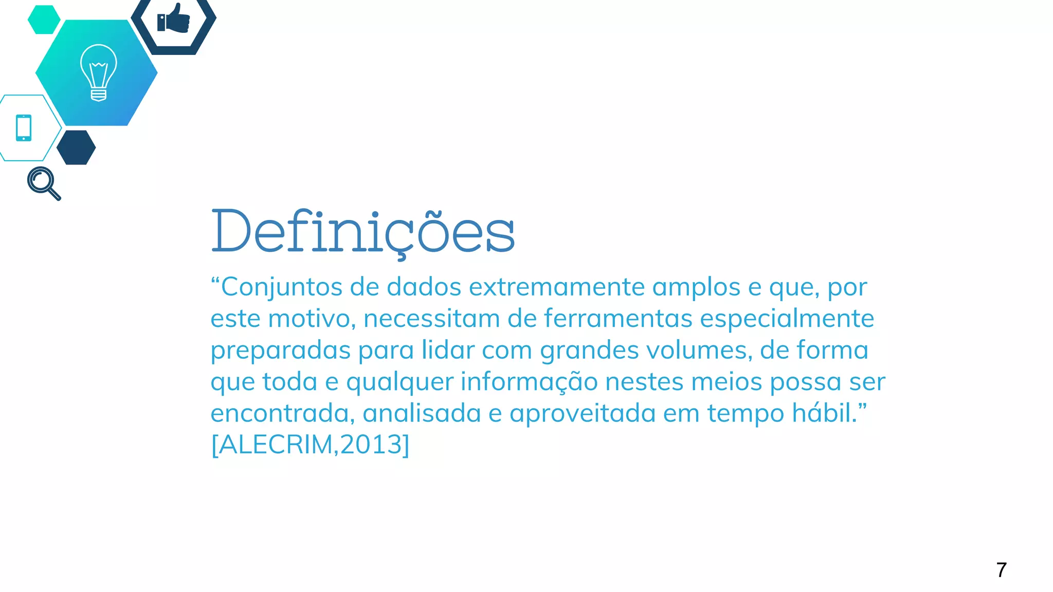 7
Definições
“Conjuntos de dados extremamente amplos e que, por
este motivo, necessitam de ferramentas especialmente
preparadas para lidar com grandes volumes, de forma
que toda e qualquer informação nestes meios possa ser
encontrada, analisada e aproveitada em tempo hábil.”
[ALECRIM,2013]
 