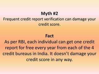 Myth #2
Frequent credit report verification can damage your
credit score.
Fact
As per RBI, each individual can get one credit
report for free every year from each of the 4
credit bureaus in India. It doesn’t damage your
credit score in any way.