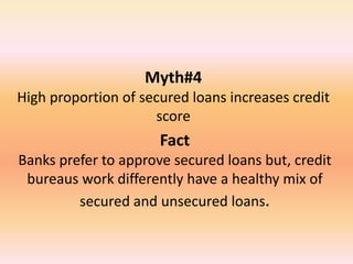 Myth#4
High proportion of secured loans increases credit
score
Fact
Banks prefer to approve secured loans but, credit
bureaus work differently have a healthy mix of
secured and unsecured loans.