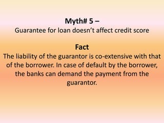Myth# 5 –
Guarantee for loan doesn’t affect credit score
Fact
The liability of the guarantor is co-extensive with that
of the borrower. In case of default by the borrower,
the banks can demand the payment from the
guarantor.