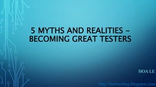 5 MYTHS AND REALITIES -
BECOMING GREAT TESTERS
HOA LE
http://howtesting.blogspot.com
 