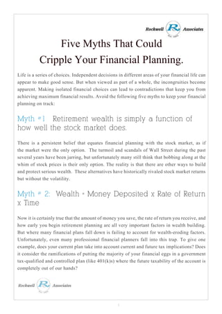 Five Myths That Could
Cripple Your Financial Planning.
Life is a series of choices. Independent decisions in different areas of your financial life can
appear to make good sense. But when viewed as part of a whole, the incongruities become
apparent. Making isolated financial choices can lead to contradictions that keep you from
achieving maximum financial results. Avoid the following five myths to keep your financial
planning on track:
Myth #1: Retirement wealth is simply a function of
how well the stock market does.
There is a persistent belief that equates financial planning with the stock market, as if
the market were the only option. The turmoil and scandals of Wall Street during the past
several years have been jarring, but unfortunately many still think that bobbing along at the
whim of stock prices is their only option. The reality is that there are other ways to build
and protect serious wealth. These alternatives have historically rivaled stock market returns
but without the volatility.
Myth # 2: Wealth = Money Deposited x Rate of Return
x Time
Now it is certainly true that the amount of money you save, the rate of return you receive, and
how early you begin retirement planning are all very important factors in wealth building.
But where many financial plans fall down is failing to account for wealth-eroding factors.
Unfortunately, even many professional financial planners fall into this trap. To give one
example, does your current plan take into account current and future tax implications? Does
it consider the ramifications of putting the majority of your financial eggs in a government
tax-qualified and controlled plan (like 401(k)s) where the future taxability of the account is
completely out of our hands?
1
 