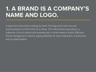 1. A BRAND IS A COMPANY’S
NAME AND LOGO.______________________________________________________________
A logo and name mean nothing by itself. The logo and name are just
representations of the brand as a whole. The entire brand experience, a
collection of touch points and experiences, is what makes a brand. Effective
brand management requires paying attention to every interaction a brand has
with its stakeholders.
 