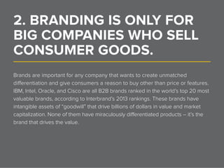 2. BRANDING IS ONLY FOR
BIG COMPANIES WHO SELL
CONSUMER GOODS.______________________________________________________________
Brands are important for any company that wants to create unmatched
differentiation and give consumers a reason to buy other than price or features.
IBM, Intel, Oracle, and Cisco are all B2B brands ranked in the world’s top 20 most
valuable brands, according to Interbrand’s 2013 rankings. These brands have
intangible assets of “goodwill” that drive billions of dollars in value and market
capitalization. None of them have miraculously differentiated products – it’s the
brand that drives the value.
 