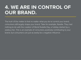 4. WE ARE IN CONTROL OF
OUR BRAND.______________________________________________________________
The truth of the matter is that no matter what you do to control your brand,
consumers still largely shape your brand. Take for example, Nutella. They had
nothing to do with the creation of World Nutella Day, a holiday started by a
zealous fan. This is an example of consumers positively contributing to your
brand, but consumers can just as easily be a negative influence.
 