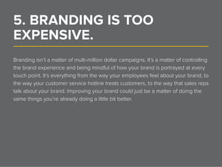 5. BRANDING IS TOO
EXPENSIVE.______________________________________________________________
Branding isn’t a matter of multi-million dollar campaigns. It’s a matter of controlling
the brand experience and being mindful of how your brand is portrayed at every
touch point. It’s everything from the way your employees feel about your brand, to
the way your customer service hotline treats customers, to the way that sales reps
talk about your brand. Improving your brand could just be a matter of doing the
same things you’re already doing a little bit better.
 