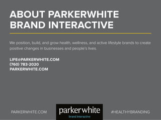 ABOUT PARKERWHITE
BRAND INTERACTIVE
We position, build, and grow health, wellness, and active lifestyle brands to create
positive changes in businesses and people’s lives.
LIFE@PARKERWHITE.COM
(760) 783-2020
PARKERWHITE.COM
PARKERWHITE.COM #HEALTHYBRANDING
 