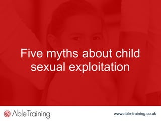 www.able-training.co.uk
Five myths about child
sexual exploitation
www.able-training.co.uk
 