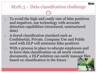 Myth 3 – Data classification challenge To avoid the high and costly rate of false positives and negatives, use technology with accurate detection capabilities (structured, unstructured data) A tiered classification standard such as Confidential, Private, Company Use and Public  used with DLP will minimize false positives With a process in place to educate employees and to force data classification on all newly created documents, a DLP solution can easily manage files based on classification in the future 