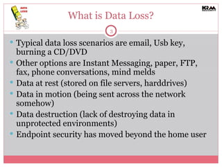 What is Data Loss? Typical data loss scenarios are email, Usb key, burning a CD/DVD Other options are Instant Messaging, paper, FTP, fax, phone conversations, mind melds Data at rest (stored on file servers, harddrives) Data in motion (being sent across the network somehow) Data destruction (lack of destroying data in unprotected environments) Endpoint security has moved beyond the home user 