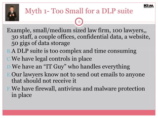 Myth 1- Too Small for a DLP suite Example, small/medium sized law firm, 100 lawyers,, 30 staff, a couple offices, confidential data, a website, 50 gigs of data storage A DLP suite is too complex and time consuming We have legal controls in place We have an “IT Guy” who handles everything Our lawyers know not to send out emails to anyone that should not receive it  We have firewall, antivirus and malware protection in place 