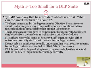 Myth 1- Too Small for a DLP Suite Any SMB company that has confidential data is at risk. What can the small law firm do about it? The hype generated by the big companies (McAfee, Symantec etc) should not scare you away from smaller, focused solutions. Many tactical solutions are available that are not too complex Technological controls have to complement legal controls, to protect employees from themselves as well as from outside evil-doers IT staff are rarely the same as Security Staff, augment with either outsourced security staff or with robust technology controls Do not rely on employees actually understanding what security means, technology controls are needed to offset “stupid” mistakes DLP is evolved far beyond simple security controls, looking at actual data is the key to implement technology correctly 