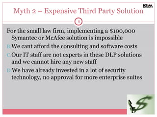 Myth 2 – Expensive Third Party Solution For the small law firm, implementing a $100,000 Symantec or McAfee solution is impossible We cant afford the consulting and software costs Our IT staff are not experts in these DLP solutions and we cannot hire any new staff We have already invested in a lot of security technology, no approval for more enterprise suites 