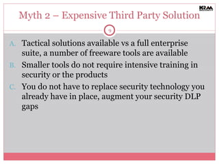 Myth 2 – Expensive Third Party Solution Tactical solutions available vs a full enterprise suite, a number of freeware tools are available Smaller tools do not require intensive training in security or the products You do not have to replace security technology you already have in place, augment your security DLP gaps 