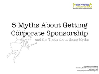 5 Myths About GettingCorporate Sponsorship      and the Truth about those Myths                                          Anisha Robinson Keeys                             President, Best Practice Fundraising                                                   888.900.9726                               www.bestpracticefundraising.com 