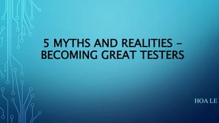 5 MYTHS AND REALITIES -
BECOMING GREAT TESTERS
HOA LE
 