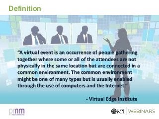 Definition
“A virtual event is an occurrence of people gathering
together where some or all of the attendees are not
physically in the same location but are connected in a
common environment. The common environment
might be one of many types but is usually enabled
through the use of computers and the Internet.”
- Virtual Edge Institute
 
