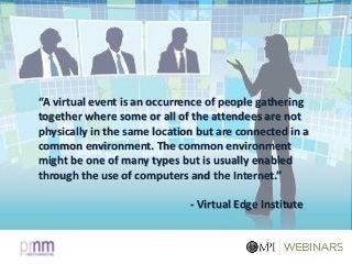 “A virtual event is an occurrence of people gathering
together where some or all of the attendees are not
physically in the same location but are connected in a
common environment. The common environment
might be one of many types but is usually enabled
through the use of computers and the Internet.”
- Virtual Edge Institute
 