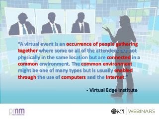 “A virtual event is an occurrence of people gathering
together where some or all of the attendees are not
physically in the same location but are connected in a
common environment. The common environment
might be one of many types but is usually enabled
through the use of computers and the Internet.”
- Virtual Edge Institute
 