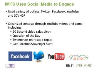 IMTS Uses Social Media to Engage
• Used variety of outlets: Twitter, Facebook, YouTube
and SCVNGR
• Organized contests through YouTube videos and game,
including:
• 60 Second video sales pitch
• Question of the Day
• Tweetchats on related topics
• Geo-location Scavenger hunt
 