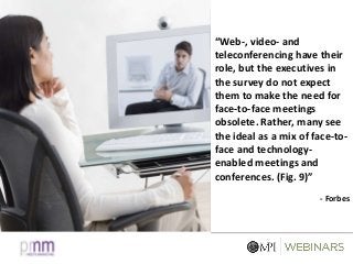 “Web-, video- and
teleconferencing have their
role, but the executives in
the survey do not expect
them to make the need for
face-to-face meetings
obsolete. Rather, many see
the ideal as a mix of face-to-
face and technology-
enabled meetings and
conferences. (Fig. 9)”
- Forbes
 