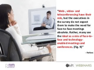 “Web-, video- and
teleconferencing have their
role, but the executives in
the survey do not expect
them to make the need for
face-to-face meetings
obsolete. Rather, many see
the ideal as a mix of face-to-
face and technology-
enabled meetings and
conferences. (Fig. 9)”
- Forbes
 