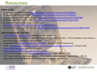 Resources
PHOTO Credits
• By annnna_ via Flickr (Why?): http://www.flickr.com/photos/annnna/2228189828/
• By aoomar via Flickry (unicorn): http://www.flickr.com/photos/zoomar/141098807/
• By Adriaan Bloem via Flickr (audience): http://www.flickr.com/photos/bloem/5122399298/
• By photine via Flickr (exhibit hall): http://www.flickr.com/photos/laanba/2273645708/
• By world2worlds via Flickr (Cisco virtual booth):
http://www.flickr.com/photos/26718459@N03/2507132656/
• By Sebastian Fritzon via Flickr (smoke): http://www.flickr.com/photos/sebastianfritzon/509877265/
SURVEY/CASE STUDY CITATIONS
• Smart Meetings, October 2010: American Payroll Association
• Champion Exposition Services. “Exhibitor Trends Survey,” October 2010 – 72% of exhibitors find virtual to
be of some value, valuable or very valuable
• ComputerWorld, “Avatars Rising in the Enterprise”, April 9, 2010 (GE Healthcare)
• TSNN, “Grease, Gears, and Geo-location: IMTS Gets It’s Social Media Groove On”, October 2010
• Social Media Revolution: Stats to 50 million
• Forbes: Business Meetings – Case for Face-to-Face
• Cisco Virtual Environments, “Analysis of a Virtual Event”, September 13, 2009
• CWT Travel Institute, “Meetings & Events: Where Savings Meet Success”: August 2010 – 96% of
respondents state that already using virtual events and meeting solutions
 