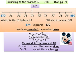 Rounding to the nearest 10        NT1 - (N2 pg. 7)
                             874

 ____________________________________________
870    71    72    73    74        75   76   77    78   79 880
Which is the 10 before it?               Which is the next 10?
                     874 is nearer 870
             We have rounded the number down.


                             Remember

                 To round to the nearest 10
               0 - 4    round the number down
                5–9       round the number up
 