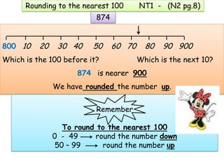 Rounding to the nearest 100       NT1 - (N2 pg.8)
                          874

 ______________________________________
800 10    20    30 40    50     60 70     80   90 900
Which is the 100 before it?             Which is the next 10?
                     874 is nearer 900
               We have rounded the number up.


                          Remember

                  To round to the nearest 100
               0 - 49     round the number down
                50 – 99     round the number up
 